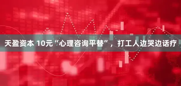 天盈资本 10元“心理咨询平替”，打工人边哭边话疗