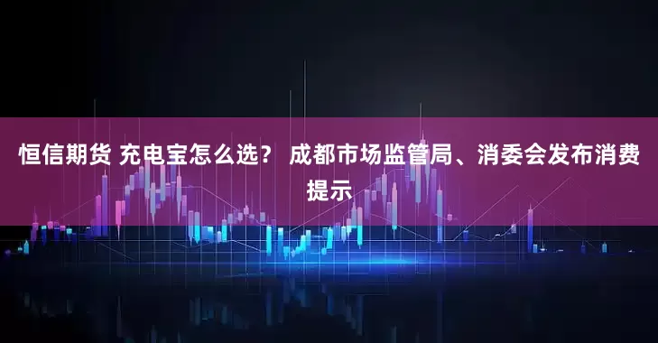 恒信期货 充电宝怎么选？ 成都市场监管局、消委会发布消费提示