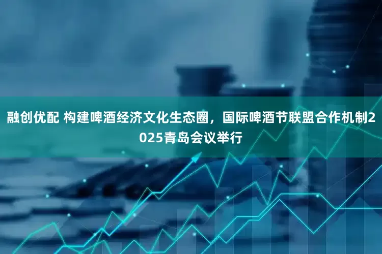 融创优配 构建啤酒经济文化生态圈，国际啤酒节联盟合作机制2025青岛会议举行