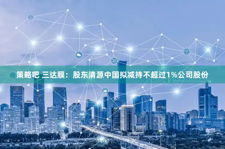 策略吧 三达膜：股东清源中国拟减持不超过1%公司股份