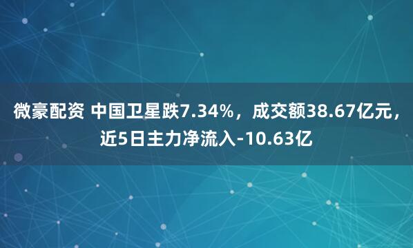 微豪配资 中国卫星跌7.34%，成交额38.67亿元，近5日主力净流入-10.63亿