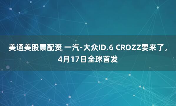 美通美股票配资 一汽-大众ID.6 CROZZ要来了，4月17日全球首发
