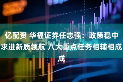 亿配资 华福证券任志强：政策稳中求进新质领航 八大重点任务相辅相成