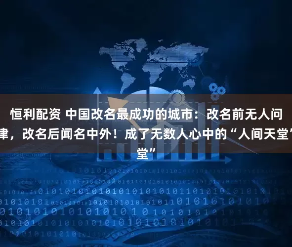 恒利配资 中国改名最成功的城市：改名前无人问津，改名后闻名中外！成了无数人心中的“人间天堂”