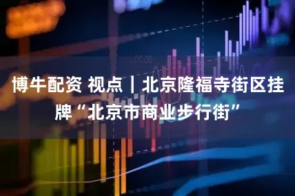 博牛配资 视点｜北京隆福寺街区挂牌“北京市商业步行街”