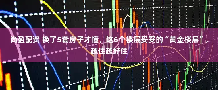 尚盈配资 换了5套房子才懂，这6个楼层妥妥的“黄金楼层”，越住越好住