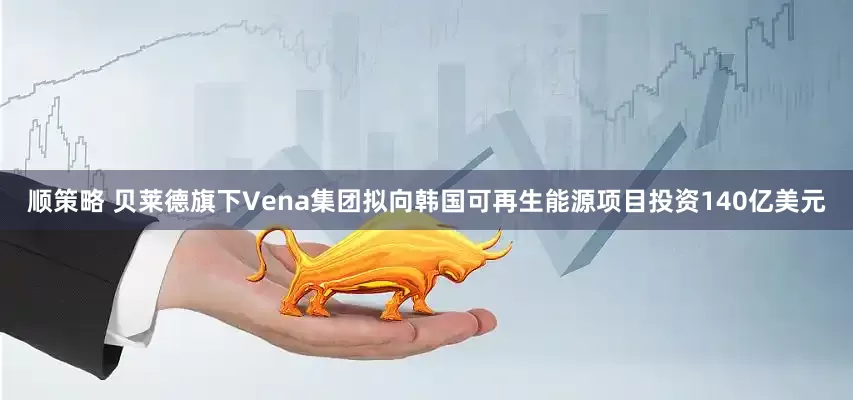 顺策略 贝莱德旗下Vena集团拟向韩国可再生能源项目投资140亿美元