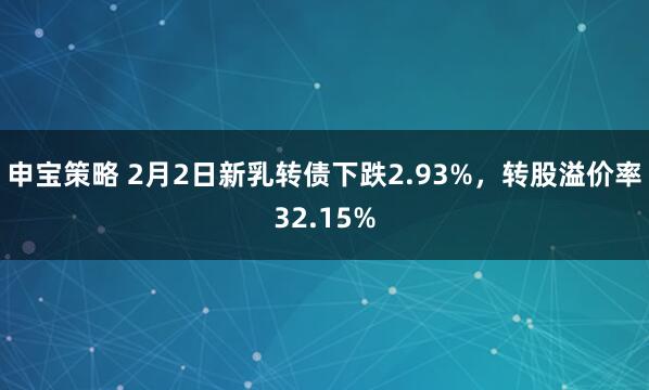 申宝策略 2月2日新乳转债下跌2.93%，转股溢价率32.15%