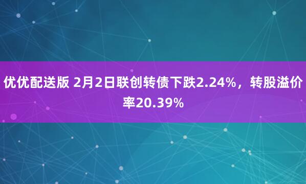 优优配送版 2月2日联创转债下跌2.24%，转股溢价率20.39%